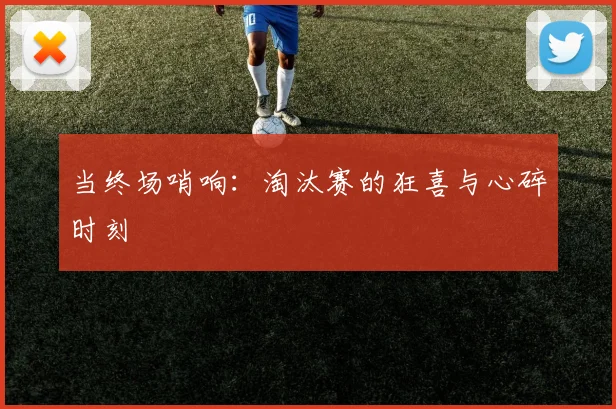 当终场哨响：淘汰赛的狂喜与心碎时刻
