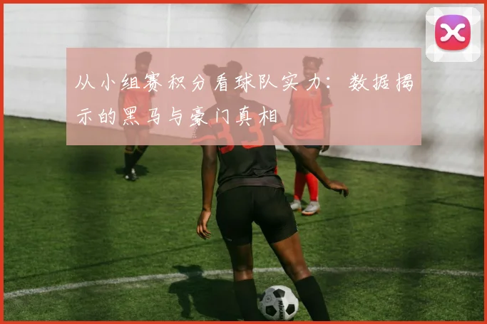 从小组赛积分看球队实力：数据揭示的黑马与豪门真相