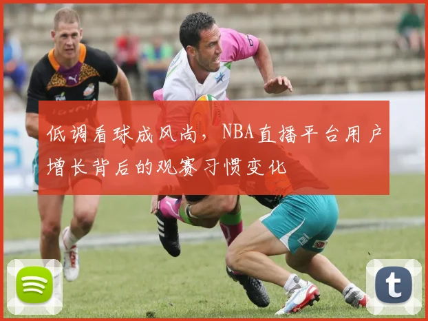 低调看球成风尚，NBA直播平台用户增长背后的观赛习惯变化