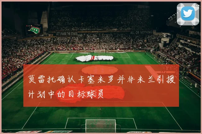 莫雷托确认卡塞米罗并非米兰引援计划中的目标球员